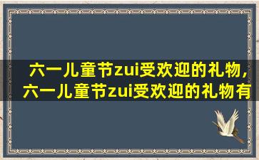 六一儿童节zui
受欢迎的礼物,六一儿童节zui
受欢迎的礼物有什 🐯 么